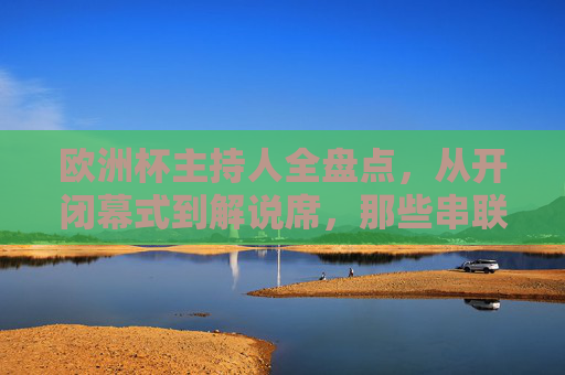 欧洲杯主持人全盘点,从开闭幕式到解说席,那些串联足球盛宴的声音,欧洲杯主持人全盘点,从开闭幕式到解说席的足球盛宴之声