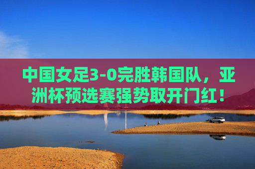 中国女足3-0完胜韩国队，亚洲杯预选赛强势取开门红！中国女足3-0完胜韩国队 亚洲杯预选赛强势开门红