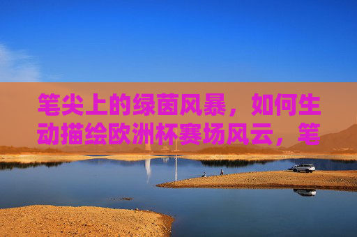 笔尖上的绿茵风暴,如何生动描绘欧洲杯赛场风云,笔尖绘绿茵,欧洲杯风云的生动笔录