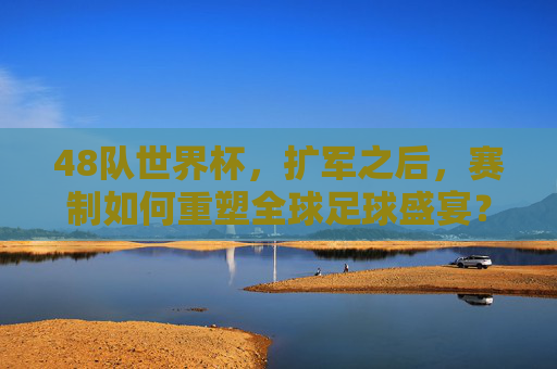 48队世界杯,扩军之后,赛制如何重塑全球足球盛宴?48队世界杯扩军,赛制重塑全球足球盛宴
