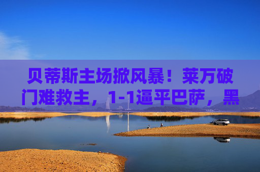 贝蒂斯主场掀风暴!莱万破门难救主,1-1逼平巴萨,黑马韧性撼动豪门