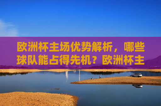 欧洲杯主场优势解析,哪些球队能占得先机?欧洲杯主场优势,哪些球队能占先机?