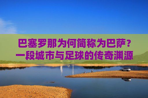 巴塞罗那为何简称为巴萨?一段城市与足球的传奇渊源