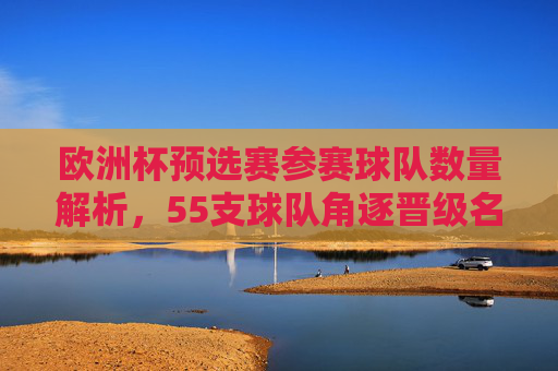 欧洲杯预选赛参赛球队数量解析，55支球队角逐晋级名额，欧洲杯预选赛，55支球队角逐晋级名额