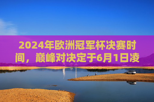 2024年欧洲冠军杯决赛时间,巅峰对决定于6月1日凌晨上演,2024年欧洲冠军杯决赛6月1日凌晨上演巅峰对决