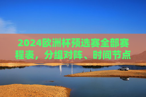 2024欧洲杯预选赛全部赛程表，分组对阵、时间节点与观赛指南，2024欧洲杯预选赛全赛程，分组对阵、时间节点与观赛指南