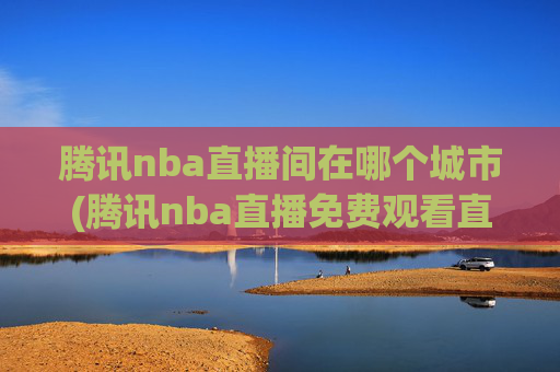 腾讯nba直播间在哪个城市(腾讯nba直播免费观看直播在线)