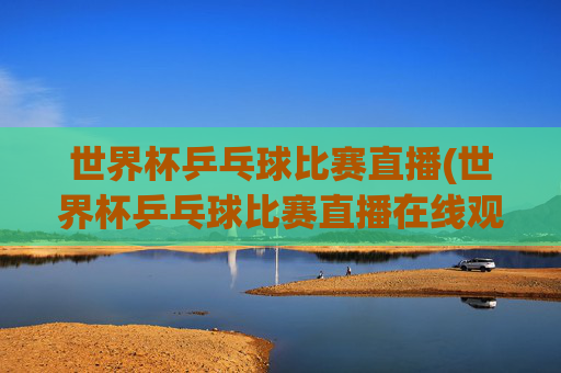 世界杯乒乓球比赛直播(世界杯乒乓球比赛直播在线观看)