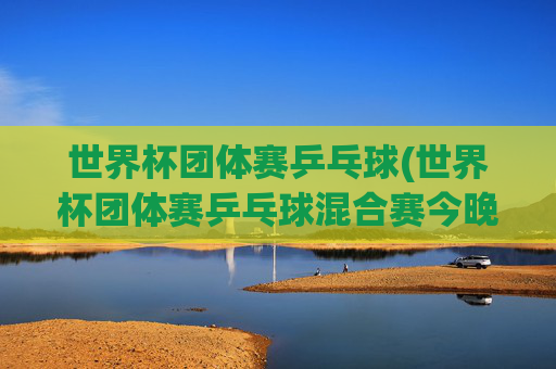 世界杯团体赛乒乓球(世界杯团体赛乒乓球混合赛今晚直播吗)