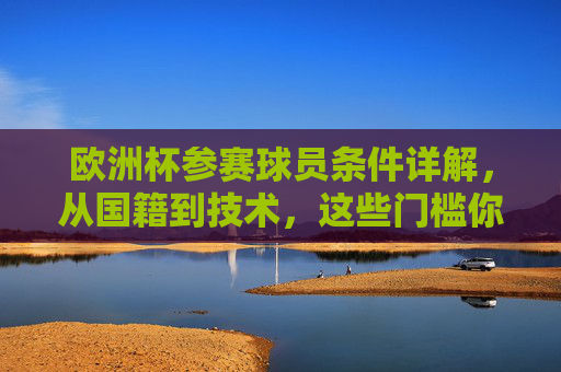 欧洲杯参赛球员条件详解,从国籍到技术,这些门槛你必须知道,欧洲杯球员参赛条件详解,从国籍到技术的门槛