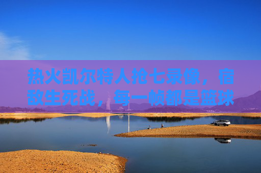 热火凯尔特人抢七录像，宿敌生死战，每一帧都是篮球史诗，宿敌抢七生死战，热火凯尔特人篮球史诗