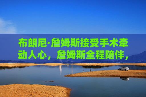 布朗尼·詹姆斯接受手术牵动人心,詹姆斯全程陪伴,盼儿早日康复,布朗尼手术牵动人心 詹姆斯全程陪伴盼儿早日康复