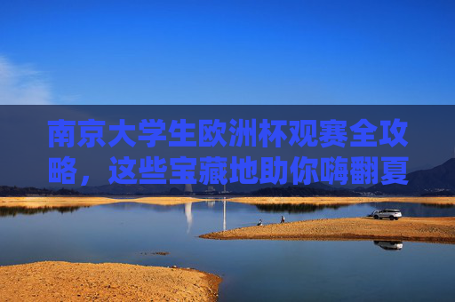 南京大学生欧洲杯观赛全攻略,这些宝藏地助你嗨翻夏夜!南京大学生欧洲杯观赛全攻略,宝藏地嗨翻夏夜!