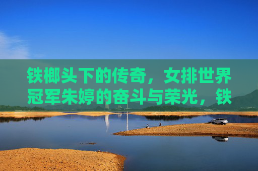 铁榔头下的传奇，女排世界冠军朱婷的奋斗与荣光，铁榔头朱婷，世界冠军的奋斗与传奇荣光
