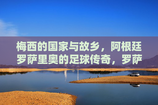 梅西的国家与故乡，阿根廷罗萨里奥的足球传奇，罗萨里奥，梅西的足球传奇故乡