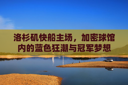 洛杉矶快船主场,加密球馆内的蓝色狂潮与冠军梦想
