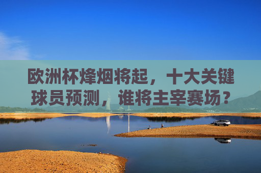 欧洲杯烽烟将起，十大关键球员预测，谁将主宰赛场？欧洲杯十大关键球员，谁将主宰赛场？