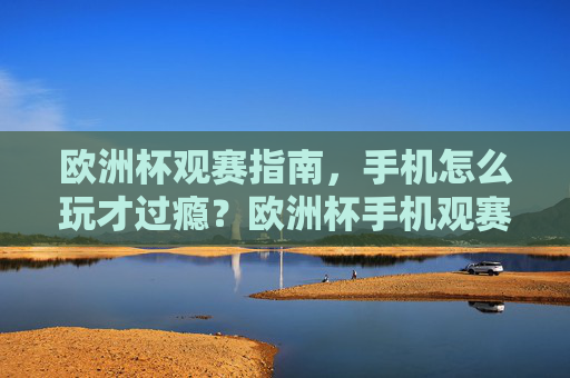 欧洲杯观赛指南，手机怎么玩才过瘾？欧洲杯手机观赛指南，这样玩才够爽！