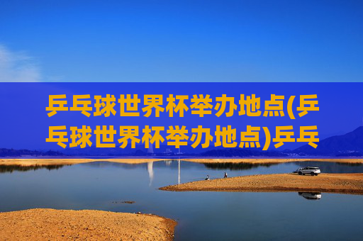 乒乓球世界杯举办地点(乒乓球世界杯举办地点)乒乓球世界杯举办地点