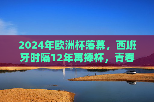 2024年欧洲杯落幕，西班牙时隔12年再捧杯，青春风暴席卷柏林，2024欧洲杯落幕，西班牙12年再捧杯，青春风暴席卷柏林