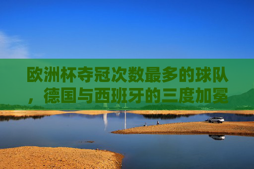 欧洲杯夺冠次数最多的球队，德国与西班牙的三度加冕，欧洲杯三冠王，德国与西班牙并列夺冠次数最多