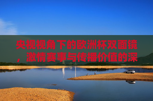 央视视角下的欧洲杯双面镜,激情赛事与传播价值的深度对话,央视视角下的欧洲杯双面镜,激情赛事与传播价值的深度对话