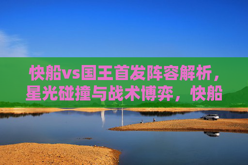 快船vs国王首发阵容解析，星光碰撞与战术博弈，快船国王首发解析，星光碰撞与战术博弈