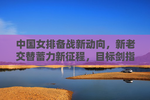 中国女排备战新动向,新老交替蓄力新征程,目标剑指巴黎荣耀