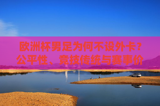 欧洲杯男足为何不设外卡？公平性、竞技传统与赛事价值的深度解析，欧洲杯男足不设外卡，公平性、竞技传统与赛事价值的深度解析