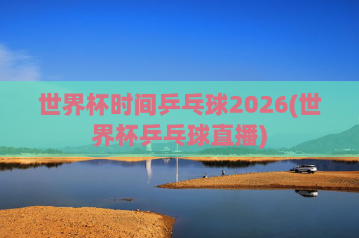 世界杯时间乒乓球2026(世界杯乒乓球直播)