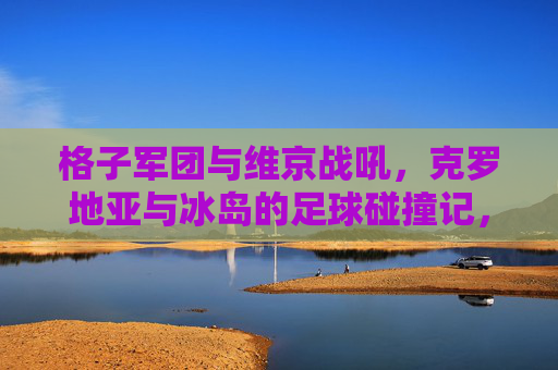 格子军团与维京战吼,克罗地亚与冰岛的足球碰撞记,格子军团与维京战吼,克罗地亚冰岛足球碰撞记