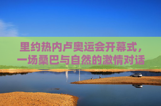 里约热内卢奥运会开幕式,一场桑巴与自然的激情对话,里约奥运开幕式,桑巴与自然的激情对话