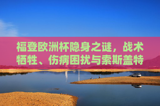 福登欧洲杯隐身之谜,战术牺牲、伤病困扰与索斯盖特的保险选择,福登欧洲杯隐身之谜,战术牺牲、伤病困扰与索斯盖特的保险选择