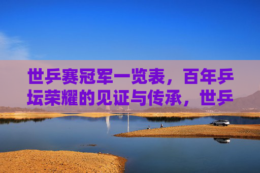 世乒赛冠军一览表，百年乒坛荣耀的见证与传承，世乒赛冠军百年榜，荣耀见证与传承