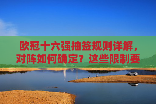欧冠十六强抽签规则详解,对阵如何确定?这些限制要知道,欧冠十六强抽签规则详解,对阵如何确定及限制须知