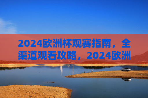 2024欧洲杯观赛指南,全渠道观看攻略,2024欧洲杯观赛指南,全渠道观看攻略