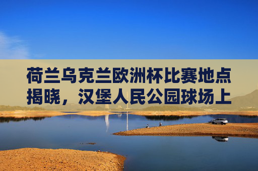 荷兰乌克兰欧洲杯比赛地点揭晓，汉堡人民公园球场上演强强对话，欧洲杯荷兰乌克兰汉堡人民公园球场强强对话