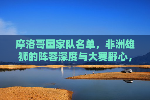 摩洛哥国家队名单,非洲雄狮的阵容深度与大赛野心,非洲雄狮的深度阵容与大赛雄心