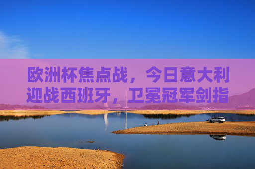 欧洲杯焦点战，今日意大利迎战西班牙，卫冕冠军剑指三分！欧洲杯焦点战，卫冕冠军意大利剑指三分，迎战西班牙