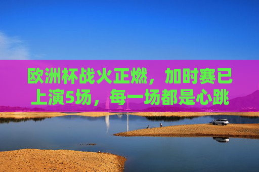 欧洲杯战火正燃，加时赛已上演5场，每一场都是心跳的极限考验，欧洲杯加时赛场场心跳极限