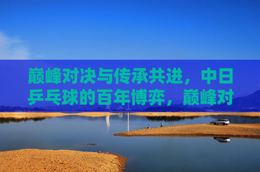 巅峰对决与传承共进,中日乒乓球的百年博弈,巅峰对决与传承共进,中日乒乓球百年博弈