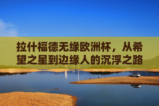 拉什福德无缘欧洲杯，从希望之星到边缘人的沉浮之路，拉什福德，从希望之星到无缘欧洲杯的沉浮之路