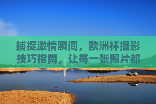 捕捉激情瞬间,欧洲杯摄影技巧指南,让每一张照片都热血沸腾!欧洲杯摄影技巧,捕捉激情瞬间,热血沸腾