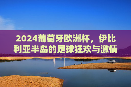 2024葡萄牙欧洲杯，伊比利亚半岛的足球狂欢与激情序章，2024欧洲杯伊比利亚半岛，足球狂欢激情序章