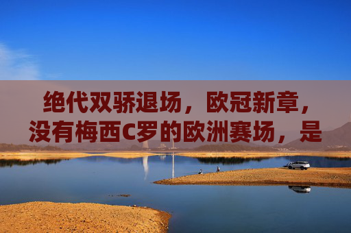绝代双骄退场,欧冠新章,没有梅西C罗的欧洲赛场,是落幕亦是新生,绝代双骄退场,欧冠新章,落幕亦是新生