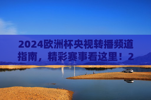 2024欧洲杯央视转播频道指南,精彩赛事看这里!2024欧洲杯央视转播频道指南