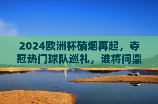 2024欧洲杯硝烟再起，夺冠热门球队巡礼，谁将问鼎德意志赛场？2024欧洲杯夺冠热门巡礼，德意志赛场谁将问鼎？