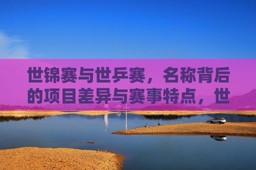 世锦赛与世乒赛,名称背后的项目差异与赛事特点,世锦赛与世乒赛,名称背后的项目差异与赛事特点