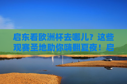 启东看欧洲杯去哪儿？这些观赛圣地助你嗨翻夏夜！启东欧洲杯观赛圣地，夏夜嗨翻看球！