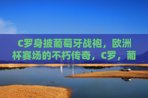 C罗身披葡萄牙战袍,欧洲杯赛场的不朽传奇,C罗,葡萄牙战袍铸就欧洲杯不朽传奇